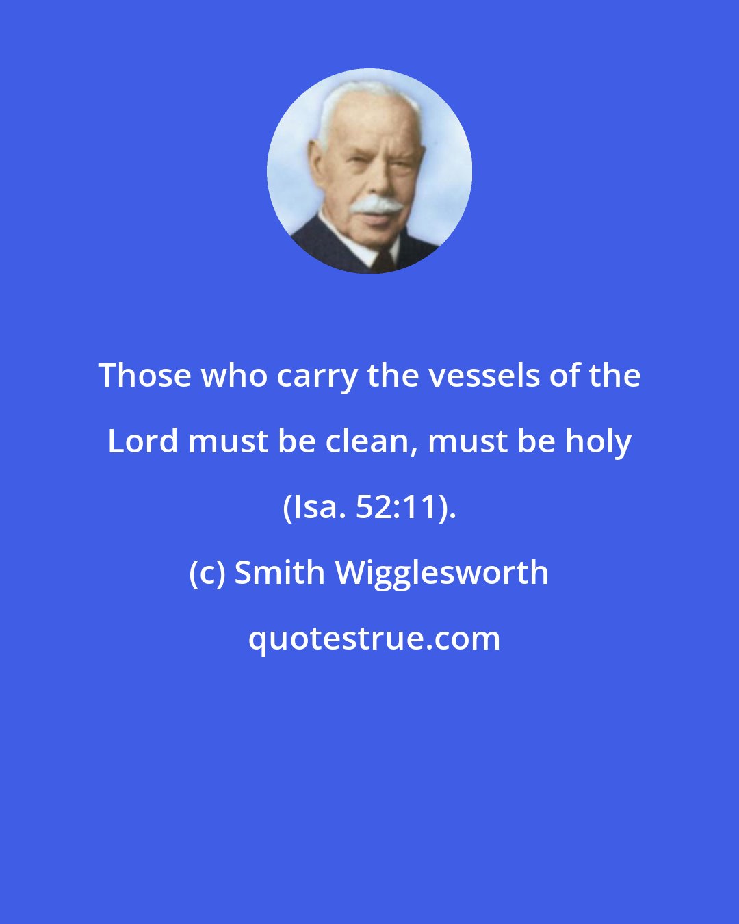 Smith Wigglesworth: Those who carry the vessels of the Lord must be clean, must be holy (Isa. 52:11).