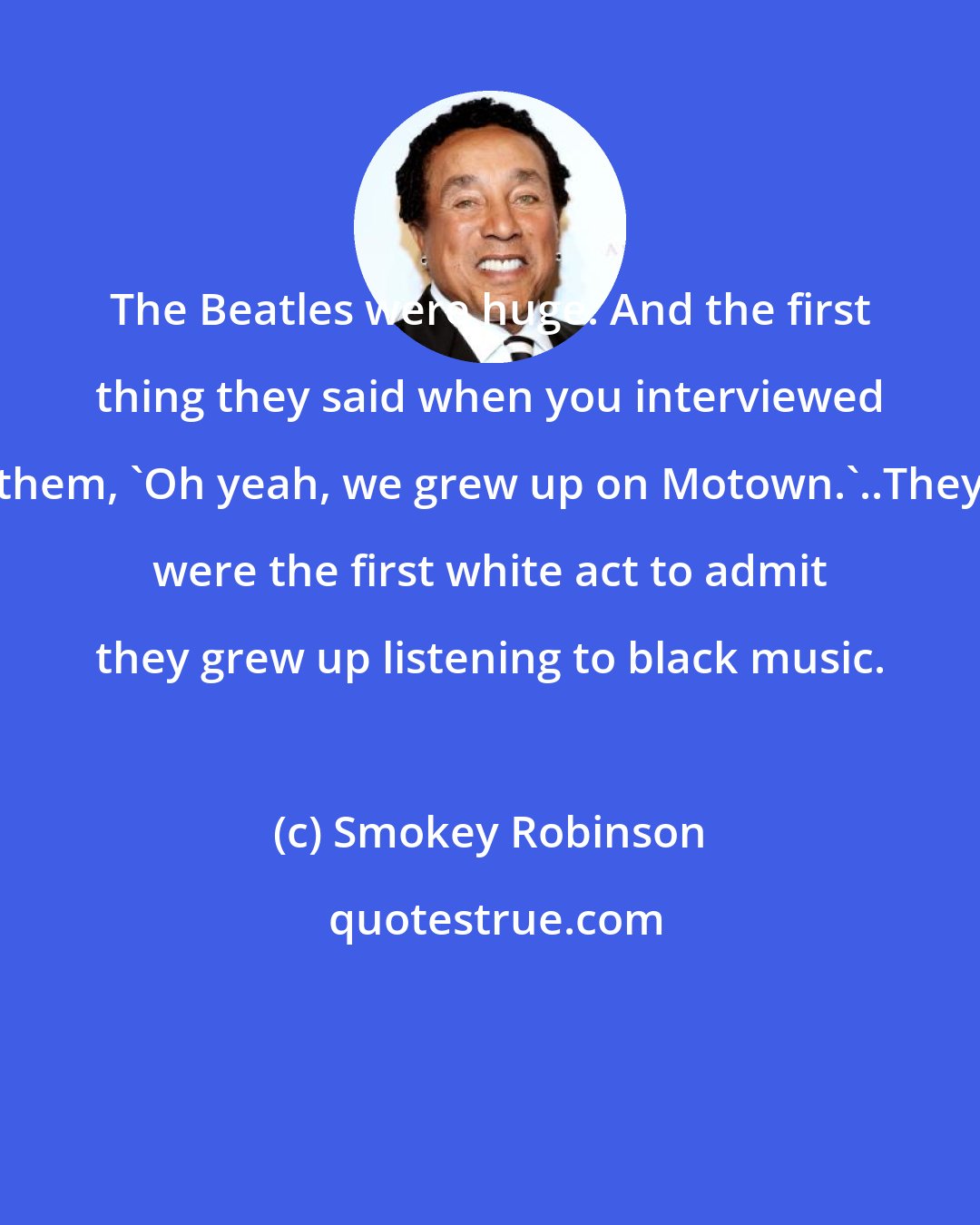 Smokey Robinson: The Beatles were huge. And the first thing they said when you interviewed them, 'Oh yeah, we grew up on Motown.'..They were the first white act to admit they grew up listening to black music.