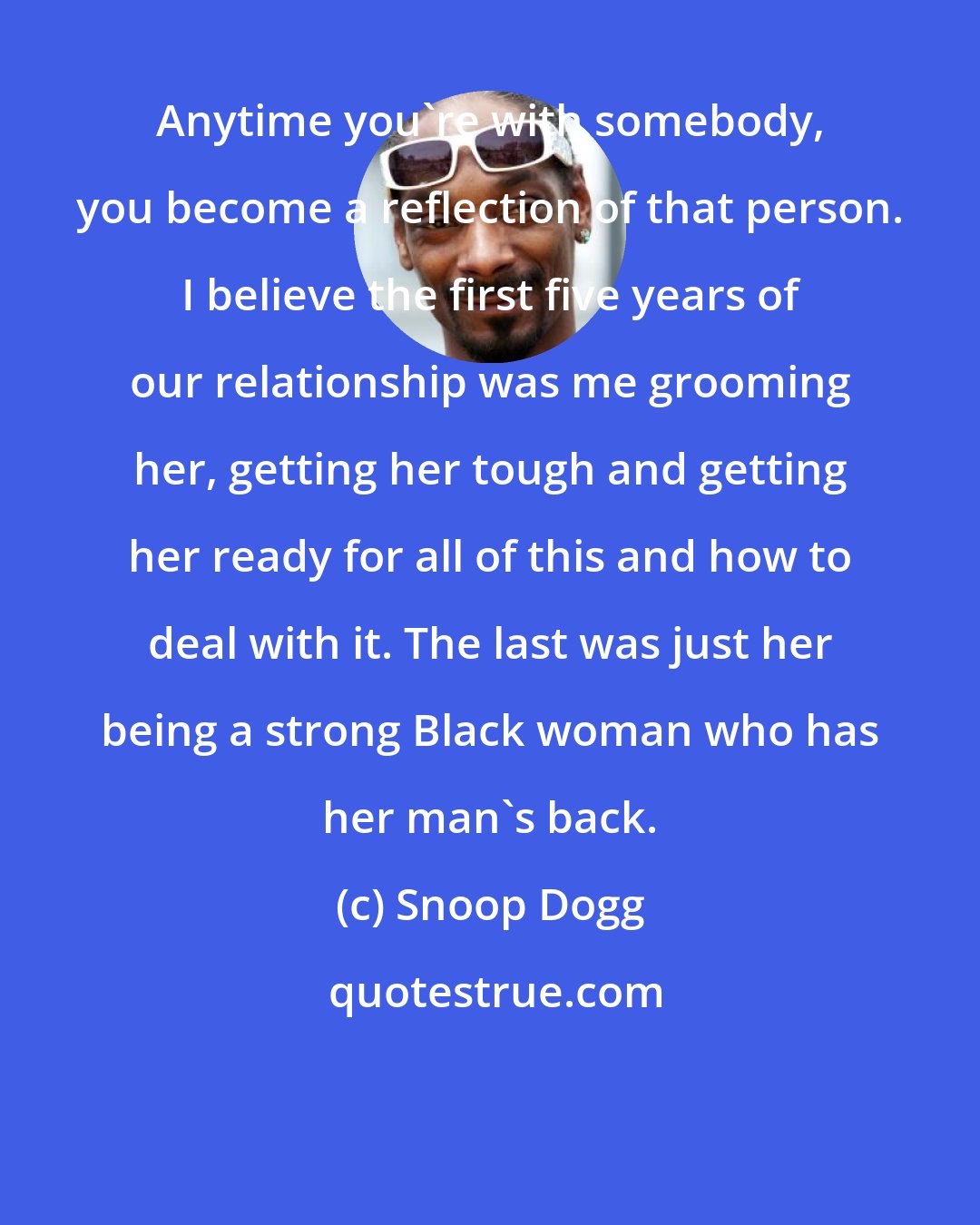 Snoop Dogg: Anytime you're with somebody, you become a reflection of that person. I believe the first five years of our relationship was me grooming her, getting her tough and getting her ready for all of this and how to deal with it. The last was just her being a strong Black woman who has her man's back.
