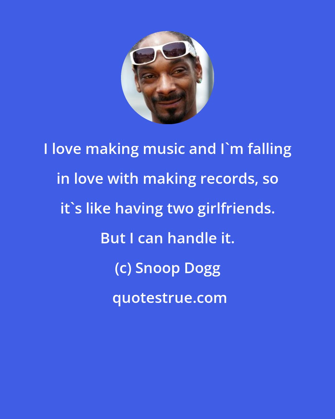 Snoop Dogg: I love making music and I'm falling in love with making records, so it's like having two girlfriends. But I can handle it.