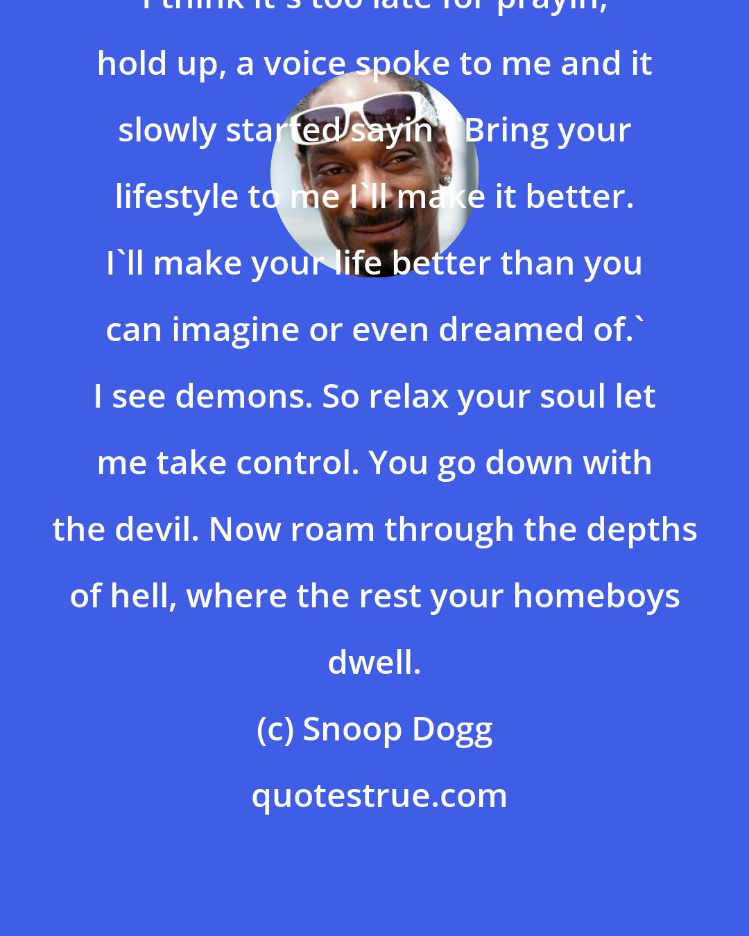 Snoop Dogg: I think it's too late for prayin, hold up, a voice spoke to me and it slowly started sayin' 'Bring your lifestyle to me I'll make it better. I'll make your life better than you can imagine or even dreamed of.' I see demons. So relax your soul let me take control. You go down with the devil. Now roam through the depths of hell, where the rest your homeboys dwell.