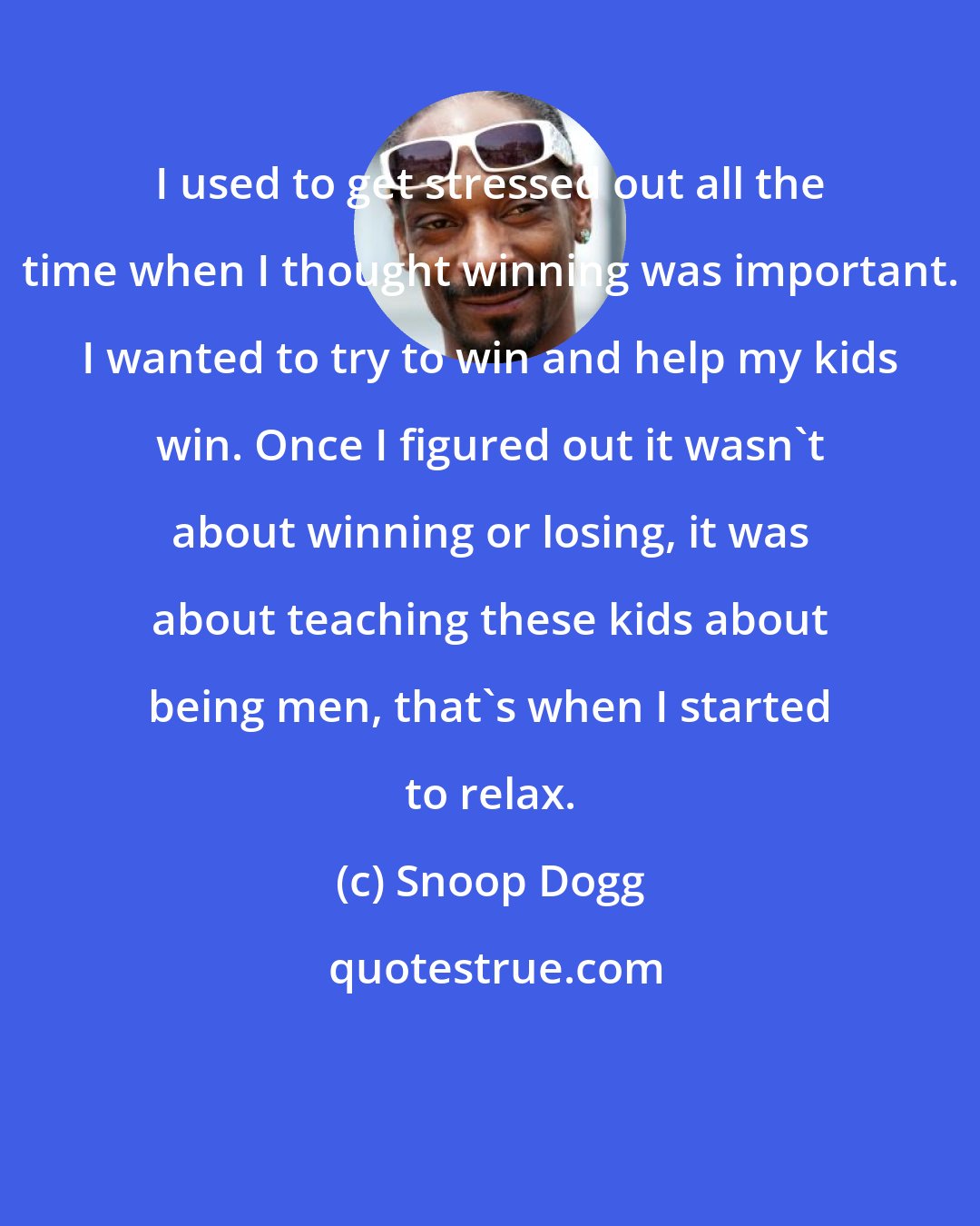 Snoop Dogg: I used to get stressed out all the time when I thought winning was important. I wanted to try to win and help my kids win. Once I figured out it wasn't about winning or losing, it was about teaching these kids about being men, that's when I started to relax.