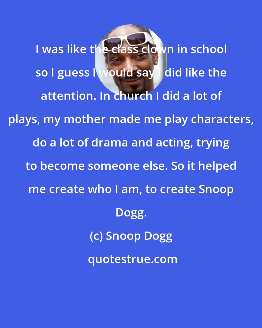 Snoop Dogg: I was like the class clown in school so I guess I would say I did like the attention. In church I did a lot of plays, my mother made me play characters, do a lot of drama and acting, trying to become someone else. So it helped me create who I am, to create Snoop Dogg.