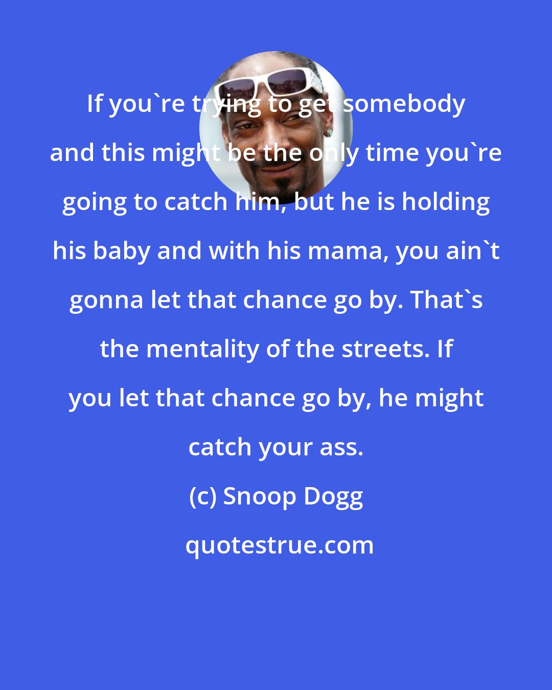 Snoop Dogg: If you're trying to get somebody and this might be the only time you're going to catch him, but he is holding his baby and with his mama, you ain't gonna let that chance go by. That's the mentality of the streets. If you let that chance go by, he might catch your ass.