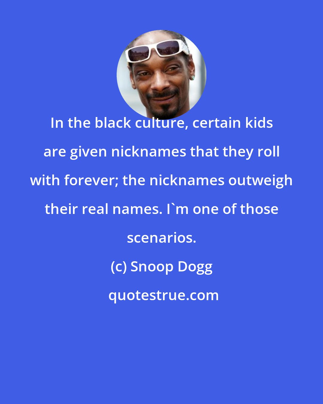 Snoop Dogg: In the black culture, certain kids are given nicknames that they roll with forever; the nicknames outweigh their real names. I'm one of those scenarios.