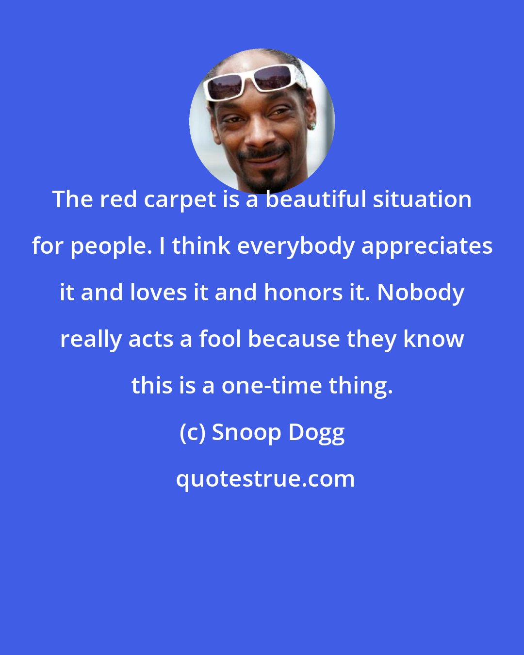 Snoop Dogg: The red carpet is a beautiful situation for people. I think everybody appreciates it and loves it and honors it. Nobody really acts a fool because they know this is a one-time thing.