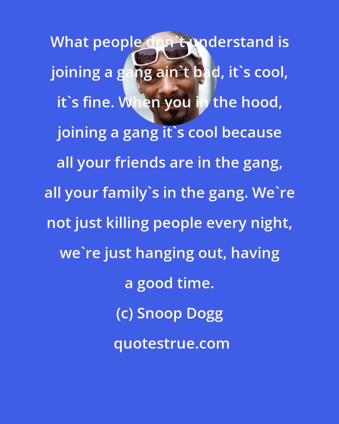 Snoop Dogg: What people don't understand is joining a gang ain't bad, it's cool, it's fine. When you in the hood, joining a gang it's cool because all your friends are in the gang, all your family's in the gang. We're not just killing people every night, we're just hanging out, having a good time.