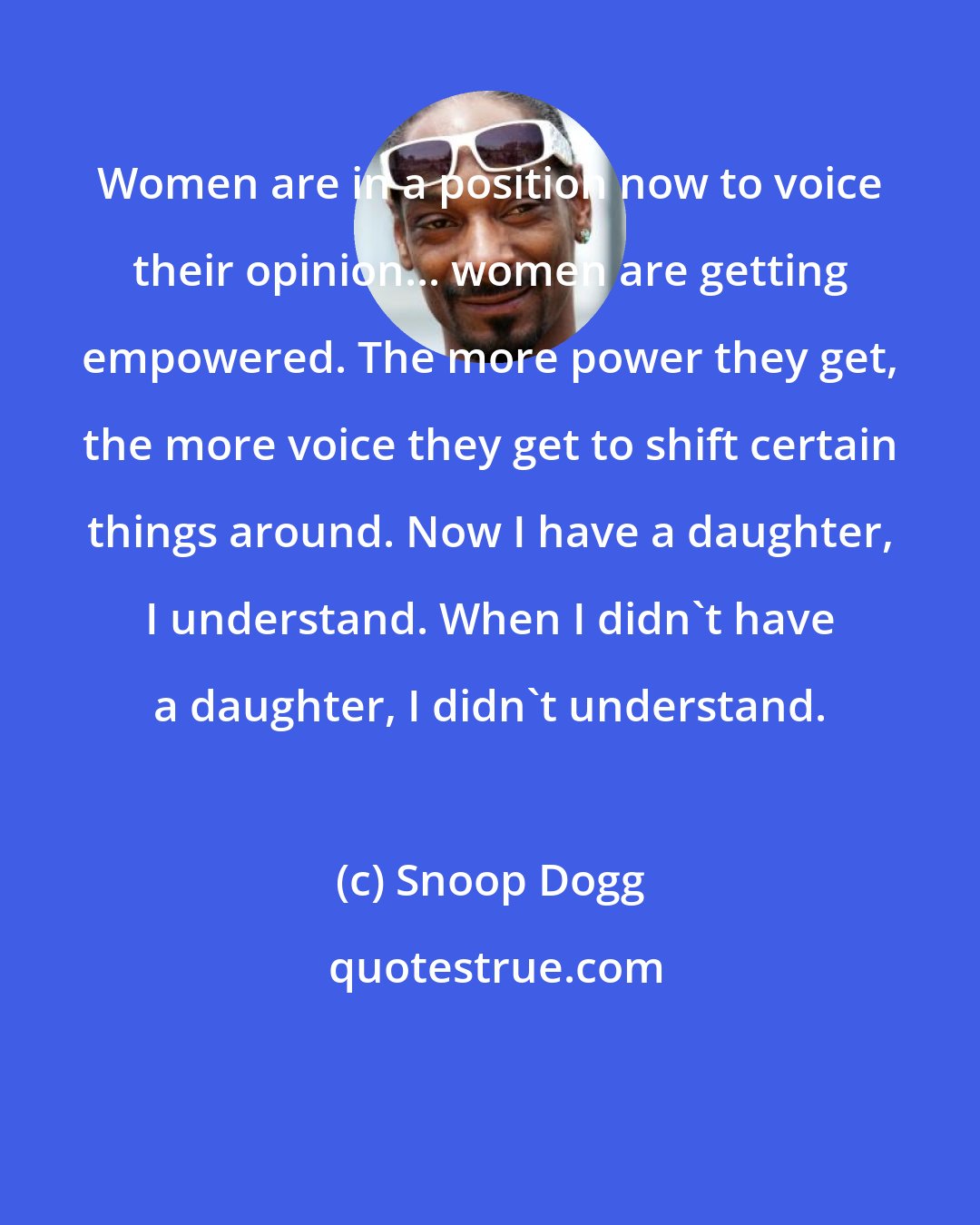 Snoop Dogg: Women are in a position now to voice their opinion... women are getting empowered. The more power they get, the more voice they get to shift certain things around. Now I have a daughter, I understand. When I didn't have a daughter, I didn't understand.