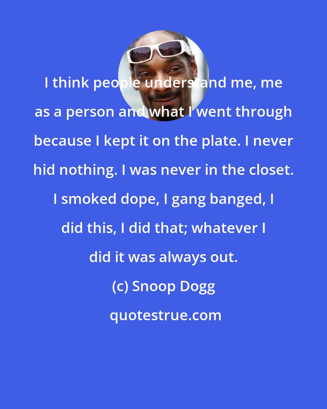 Snoop Dogg: I think people understand me, me as a person and what I went through because I kept it on the plate. I never hid nothing. I was never in the closet. I smoked dope, I gang banged, I did this, I did that; whatever I did it was always out.