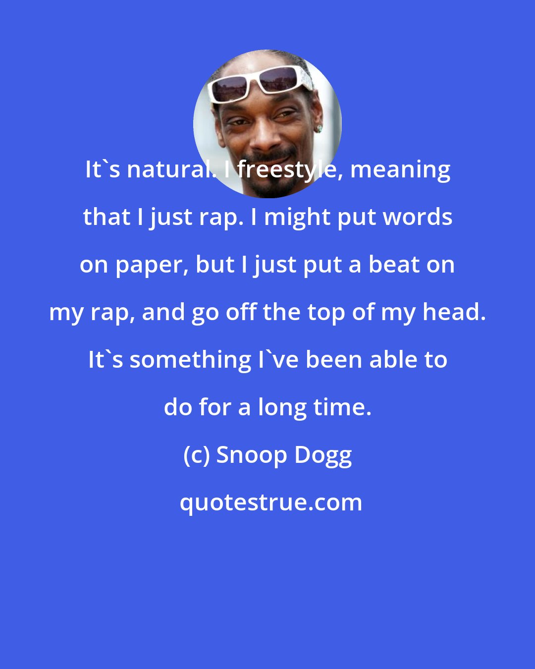 Snoop Dogg: It's natural. I freestyle, meaning that I just rap. I might put words on paper, but I just put a beat on my rap, and go off the top of my head. It's something I've been able to do for a long time.