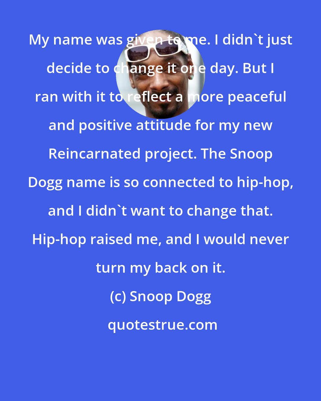 Snoop Dogg: My name was given to me. I didn't just decide to change it one day. But I ran with it to reflect a more peaceful and positive attitude for my new Reincarnated project. The Snoop Dogg name is so connected to hip-hop, and I didn't want to change that. Hip-hop raised me, and I would never turn my back on it.