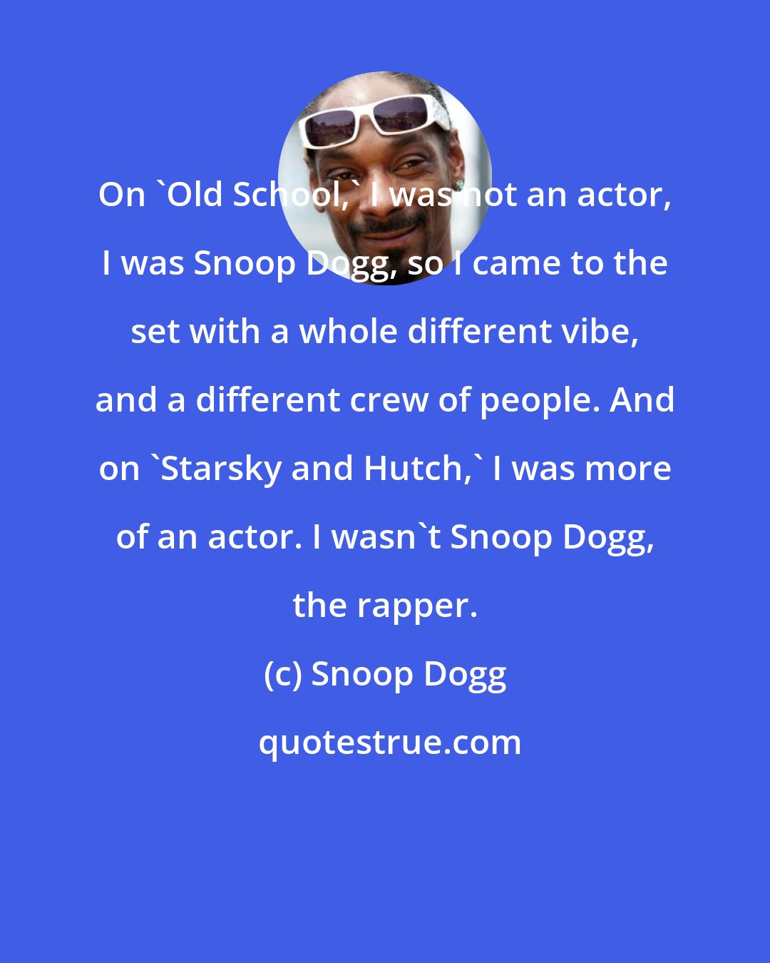 Snoop Dogg: On 'Old School,' I was not an actor, I was Snoop Dogg, so I came to the set with a whole different vibe, and a different crew of people. And on 'Starsky and Hutch,' I was more of an actor. I wasn't Snoop Dogg, the rapper.