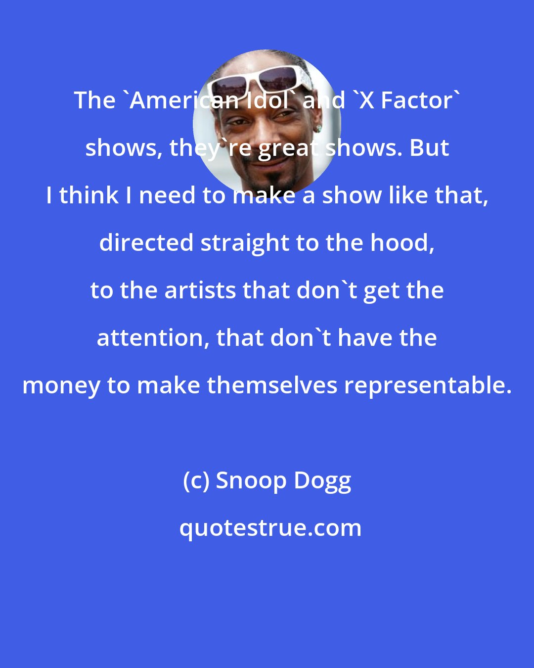 Snoop Dogg: The 'American Idol' and 'X Factor' shows, they're great shows. But I think I need to make a show like that, directed straight to the hood, to the artists that don't get the attention, that don't have the money to make themselves representable.