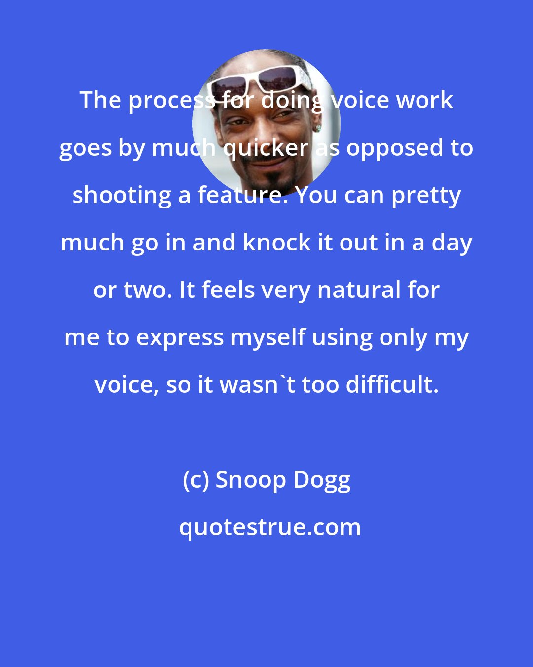 Snoop Dogg: The process for doing voice work goes by much quicker as opposed to shooting a feature. You can pretty much go in and knock it out in a day or two. It feels very natural for me to express myself using only my voice, so it wasn't too difficult.