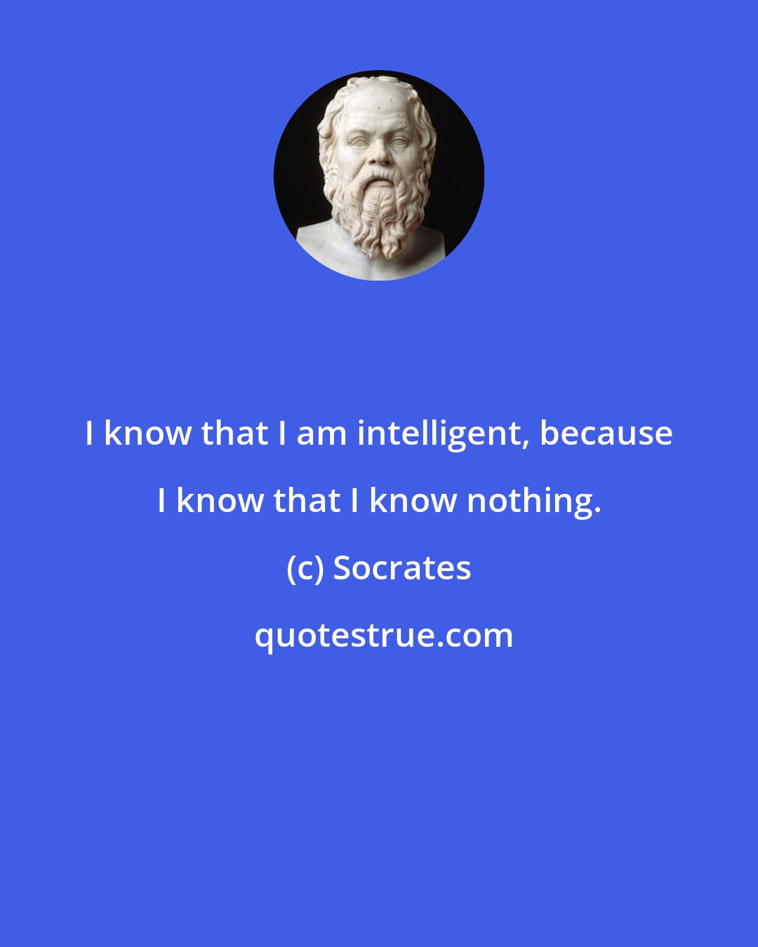 Socrates: I know that I am intelligent, because I know that I know nothing.