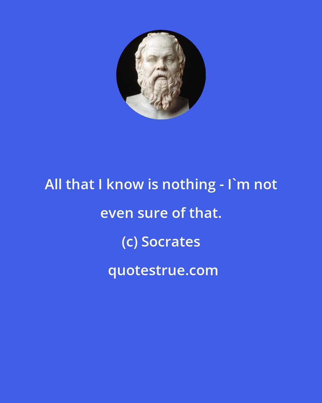 Socrates: All that I know is nothing - I'm not even sure of that.