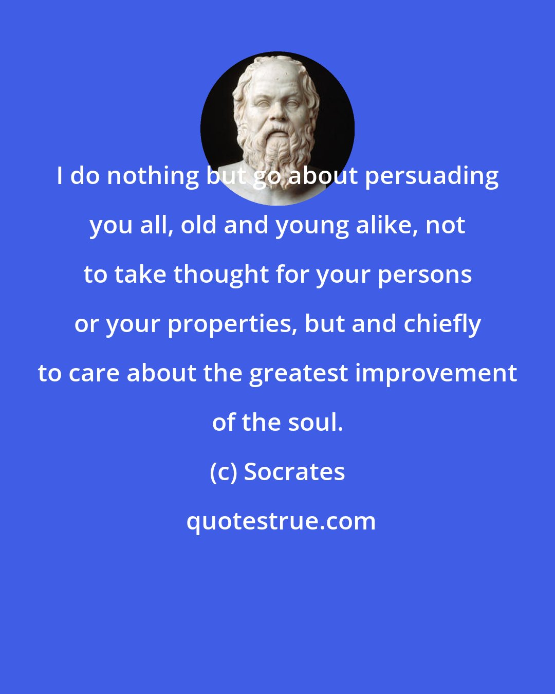 Socrates: I do nothing but go about persuading you all, old and young alike, not to take thought for your persons or your properties, but and chiefly to care about the greatest improvement of the soul.