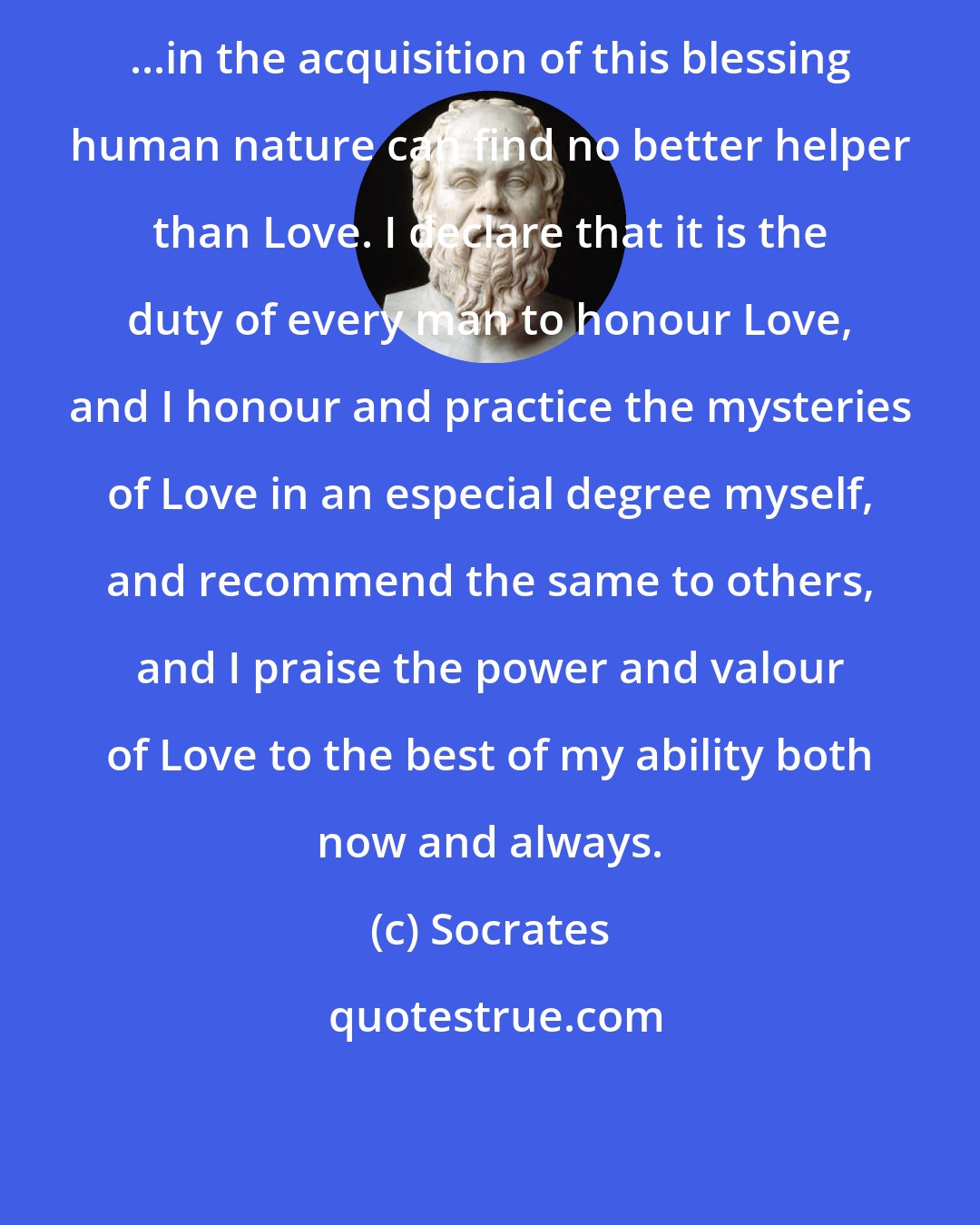 Socrates: ...in the acquisition of this blessing human nature can find no better helper than Love. I declare that it is the duty of every man to honour Love, and I honour and practice the mysteries of Love in an especial degree myself, and recommend the same to others, and I praise the power and valour of Love to the best of my ability both now and always.