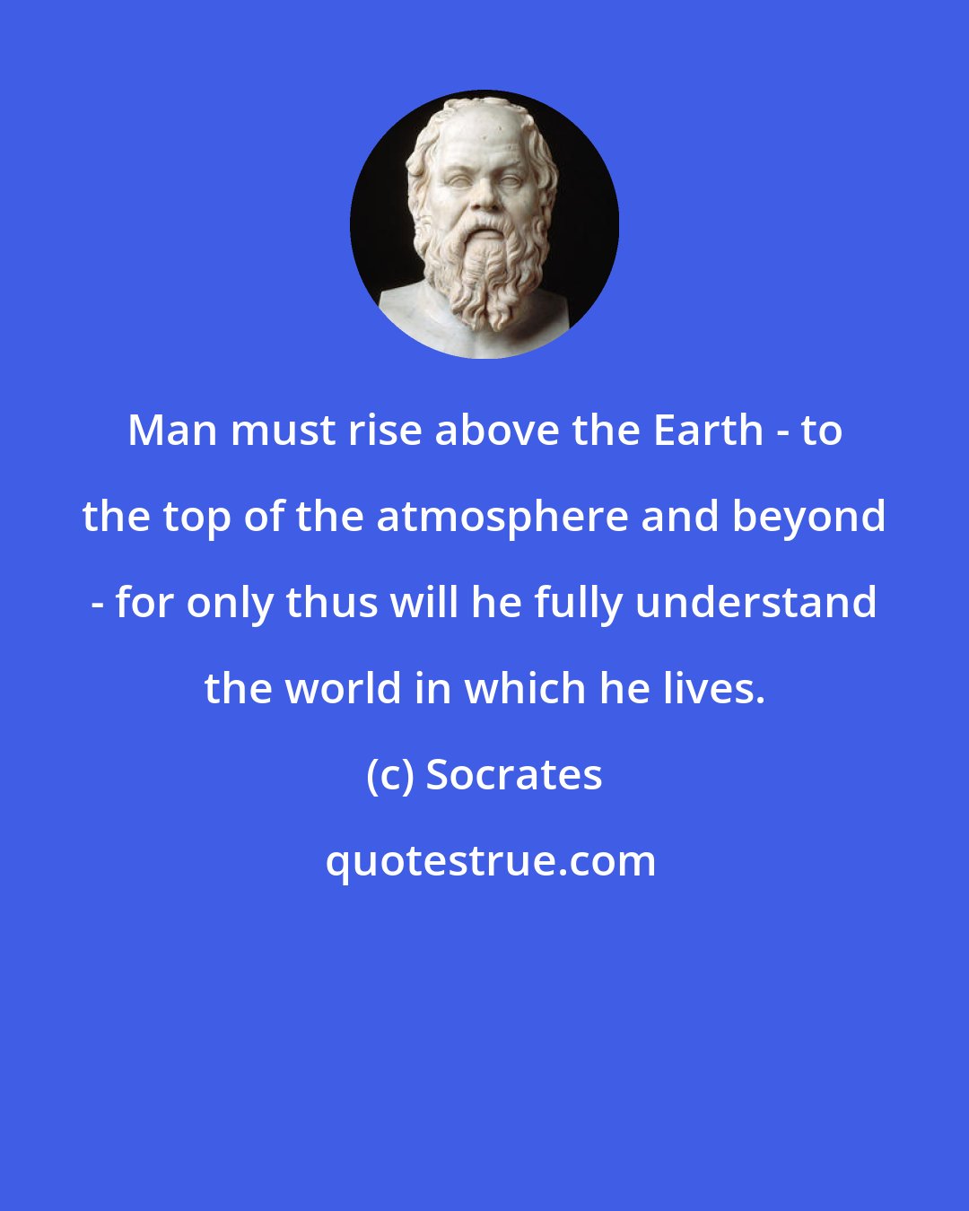 Socrates: Man must rise above the Earth - to the top of the atmosphere and beyond - for only thus will he fully understand the world in which he lives.