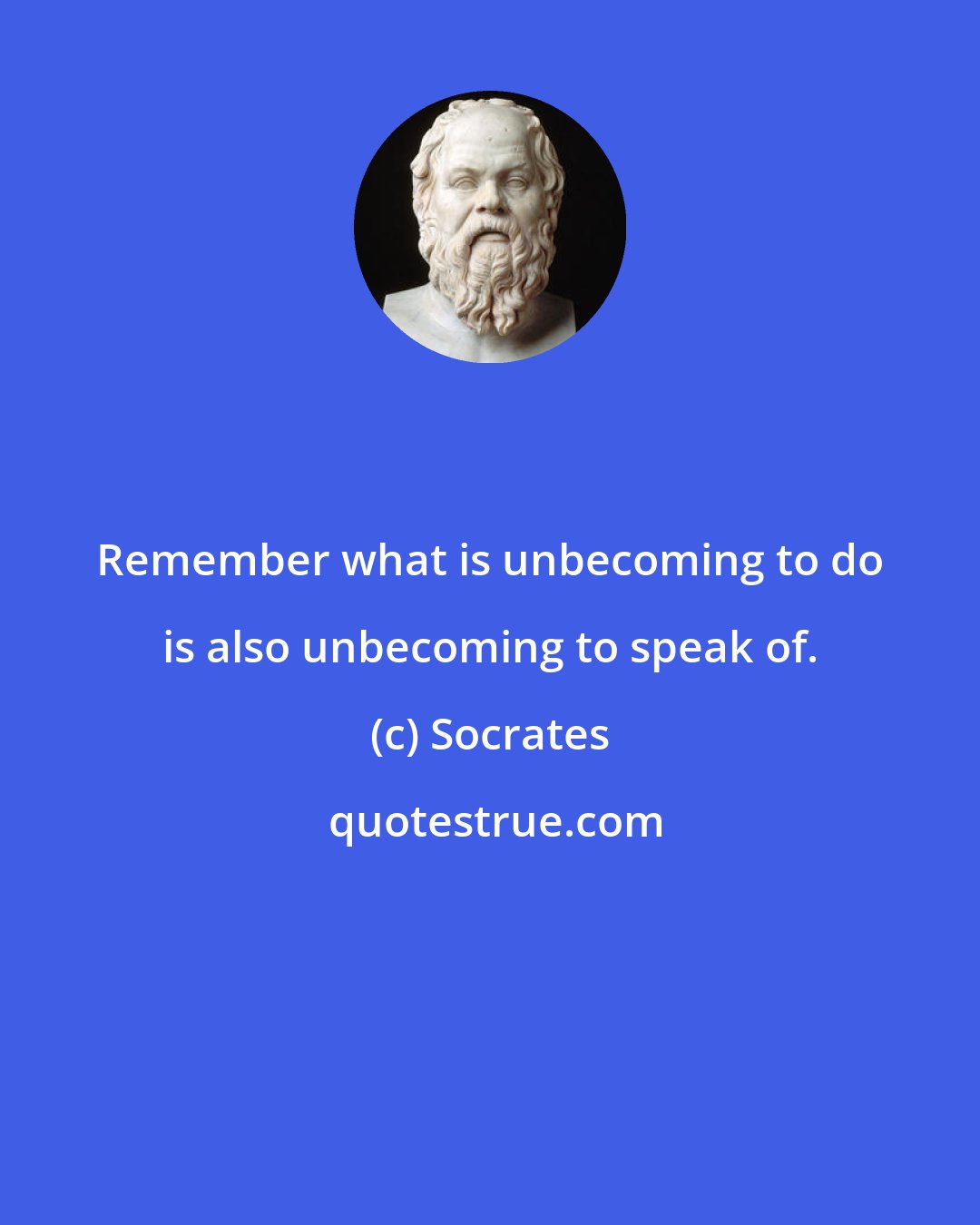 Socrates: Remember what is unbecoming to do is also unbecoming to speak of.