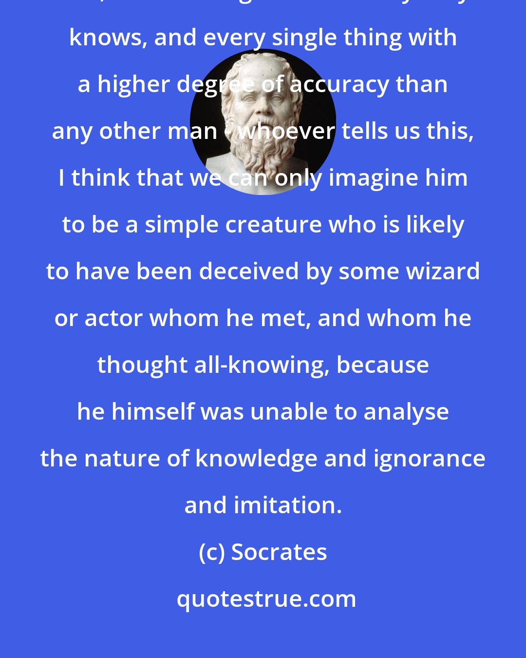 Socrates: Whenever any one informs us that he has found a man who knows all the arts, and all things else that anybody knows, and every single thing with a higher degree of accuracy than any other man - whoever tells us this, I think that we can only imagine him to be a simple creature who is likely to have been deceived by some wizard or actor whom he met, and whom he thought all-knowing, because he himself was unable to analyse the nature of knowledge and ignorance and imitation.
