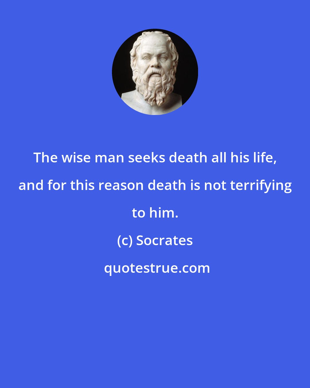 Socrates: The wise man seeks death all his life, and for this reason death is not terrifying to him.