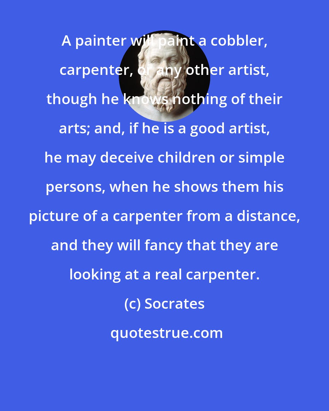 Socrates: A painter will paint a cobbler, carpenter, or any other artist, though he knows nothing of their arts; and, if he is a good artist, he may deceive children or simple persons, when he shows them his picture of a carpenter from a distance, and they will fancy that they are looking at a real carpenter.