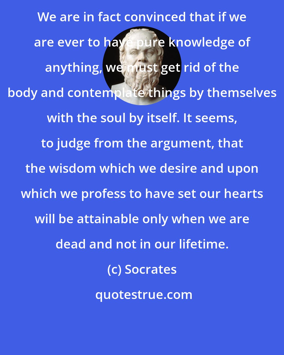 Socrates: We are in fact convinced that if we are ever to have pure knowledge of anything, we must get rid of the body and contemplate things by themselves with the soul by itself. It seems, to judge from the argument, that the wisdom which we desire and upon which we profess to have set our hearts will be attainable only when we are dead and not in our lifetime.