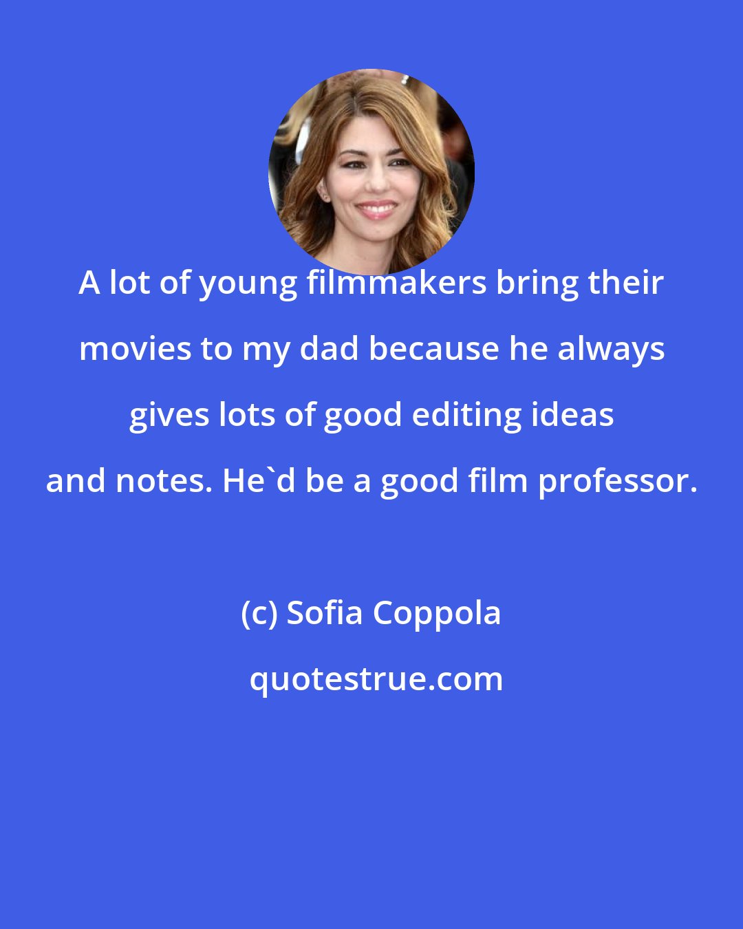 Sofia Coppola: A lot of young filmmakers bring their movies to my dad because he always gives lots of good editing ideas and notes. He'd be a good film professor.