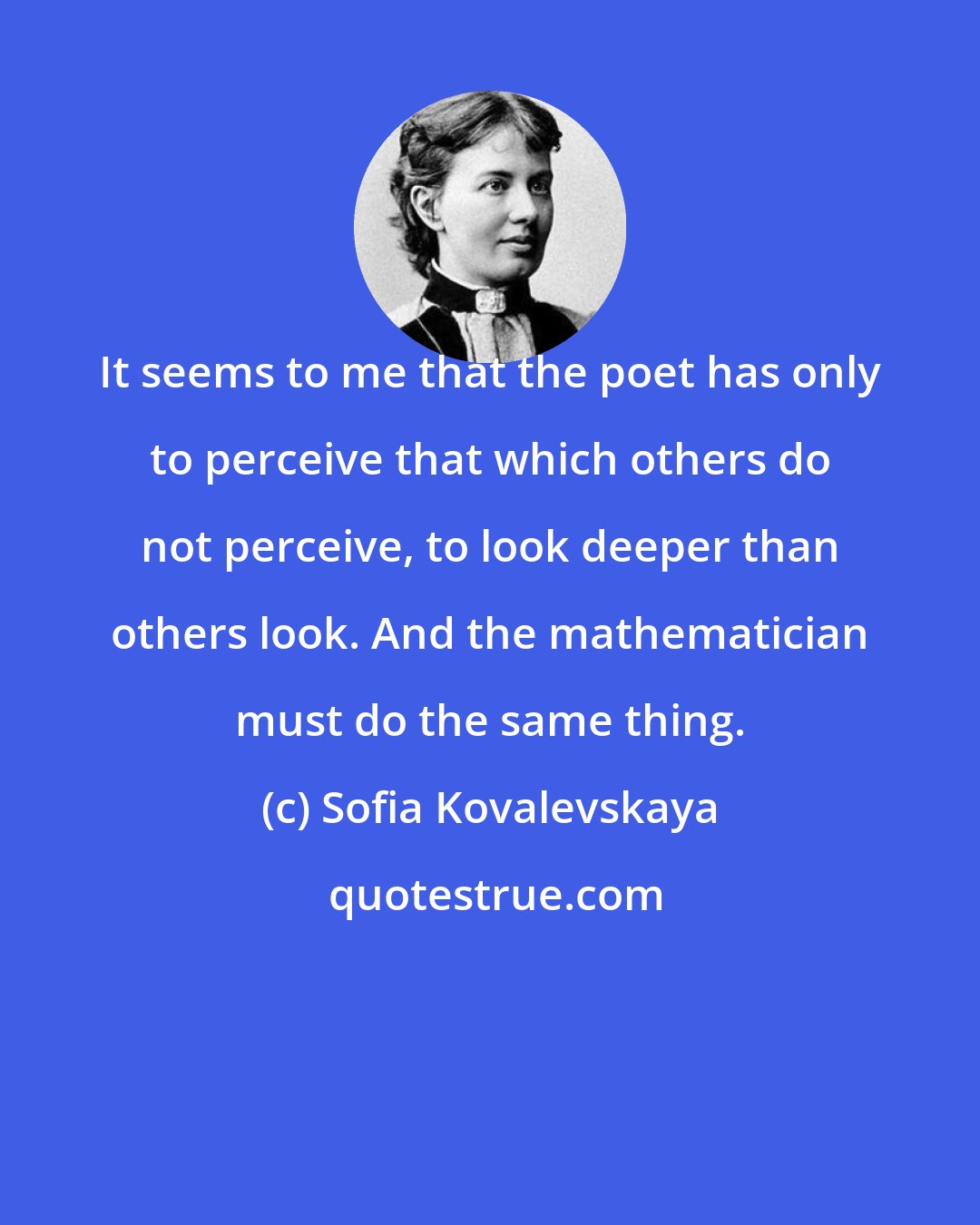 Sofia Kovalevskaya: It seems to me that the poet has only to perceive that which others do not perceive, to look deeper than others look. And the mathematician must do the same thing.
