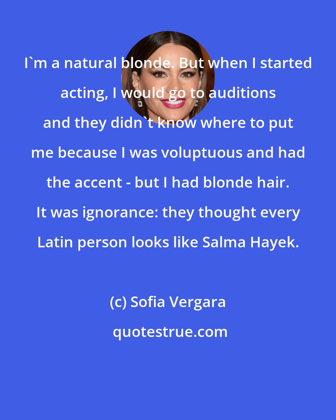 Sofia Vergara: I'm a natural blonde. But when I started acting, I would go to auditions and they didn't know where to put me because I was voluptuous and had the accent - but I had blonde hair. It was ignorance: they thought every Latin person looks like Salma Hayek.