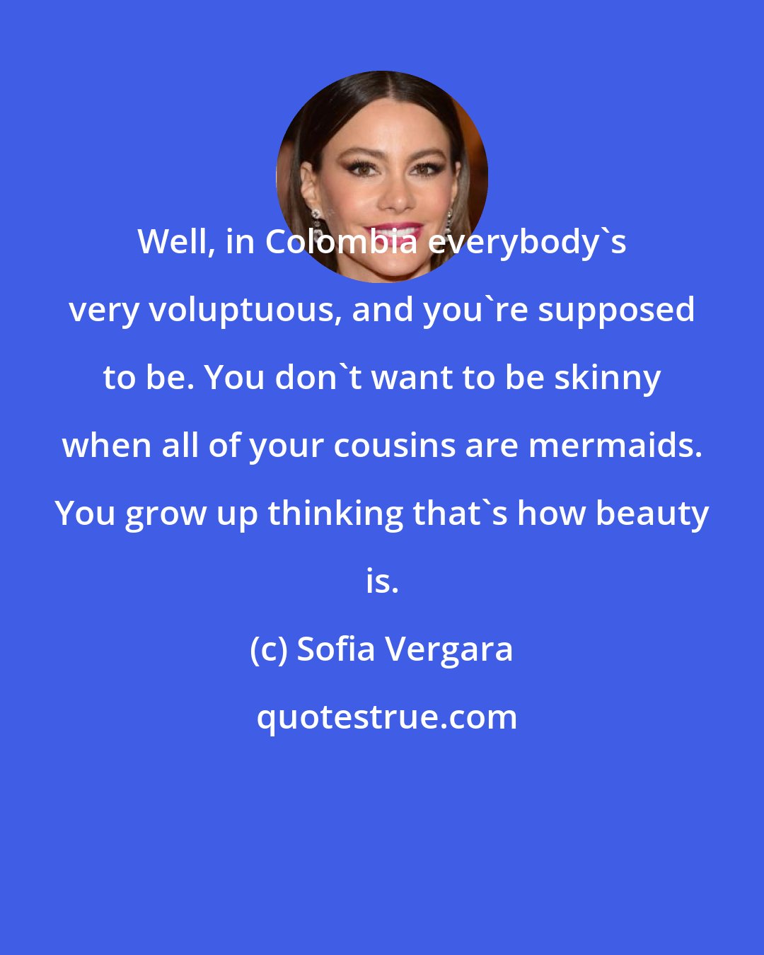 Sofia Vergara: Well, in Colombia everybody's very voluptuous, and you're supposed to be. You don't want to be skinny when all of your cousins are mermaids. You grow up thinking that's how beauty is.