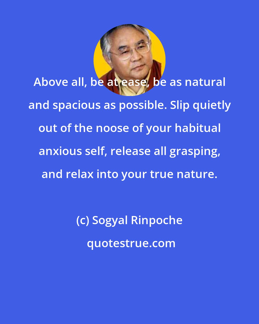 Sogyal Rinpoche: Above all, be at ease, be as natural and spacious as possible. Slip quietly out of the noose of your habitual anxious self, release all grasping, and relax into your true nature.