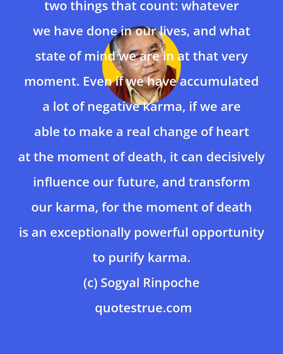 Sogyal Rinpoche: At the moment of death, there are two things that count: whatever we have done in our lives, and what state of mind we are in at that very moment. Even if we have accumulated a lot of negative karma, if we are able to make a real change of heart at the moment of death, it can decisively influence our future, and transform our karma, for the moment of death is an exceptionally powerful opportunity to purify karma.