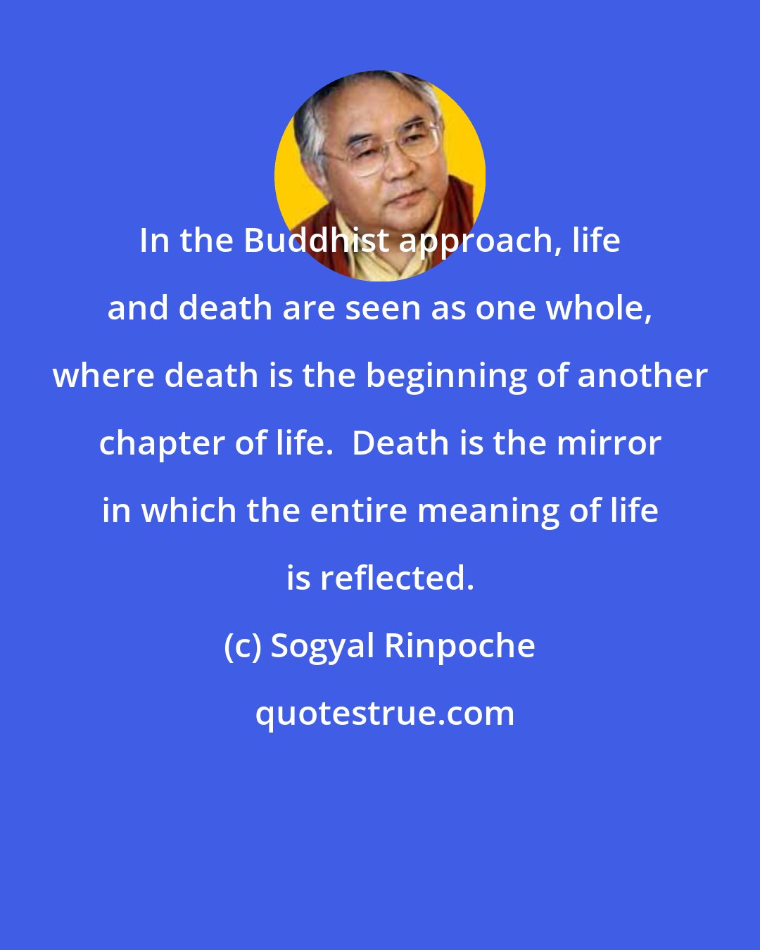 Sogyal Rinpoche: In the Buddhist approach, life and death are seen as one whole, where death is the beginning of another chapter of life.  Death is the mirror in which the entire meaning of life is reflected.