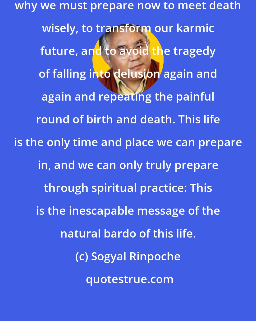 Sogyal Rinpoche: This is the real and urgent reason why we must prepare now to meet death wisely, to transform our karmic future, and to avoid the tragedy of falling into delusion again and again and repeating the painful round of birth and death. This life is the only time and place we can prepare in, and we can only truly prepare through spiritual practice: This is the inescapable message of the natural bardo of this life.