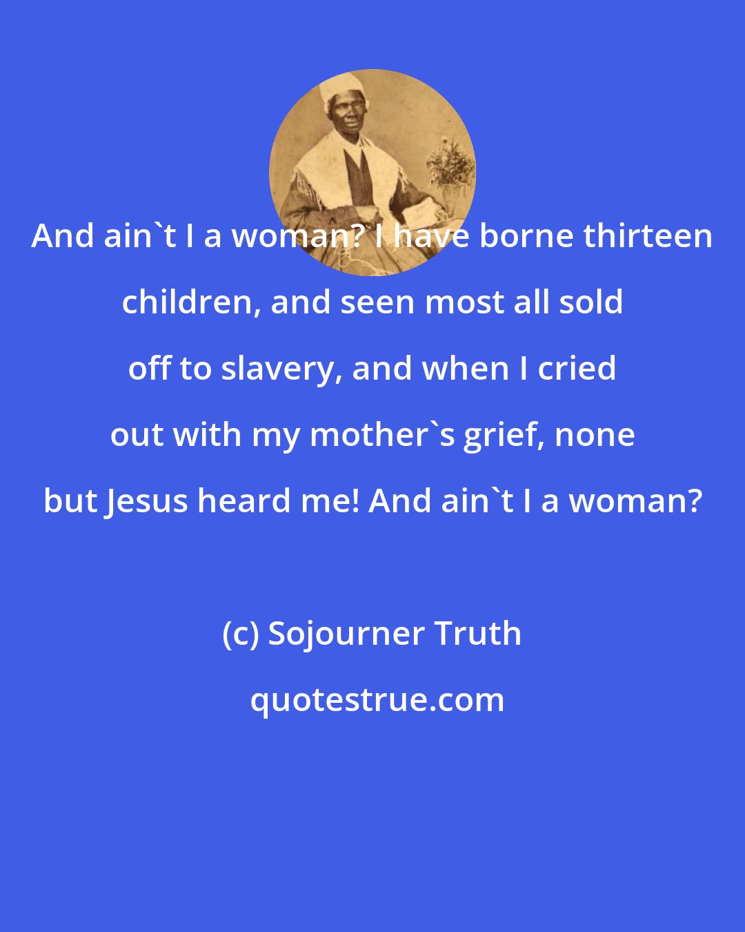 Sojourner Truth: And ain't I a woman? I have borne thirteen children, and seen most all sold off to slavery, and when I cried out with my mother's grief, none but Jesus heard me! And ain't I a woman?