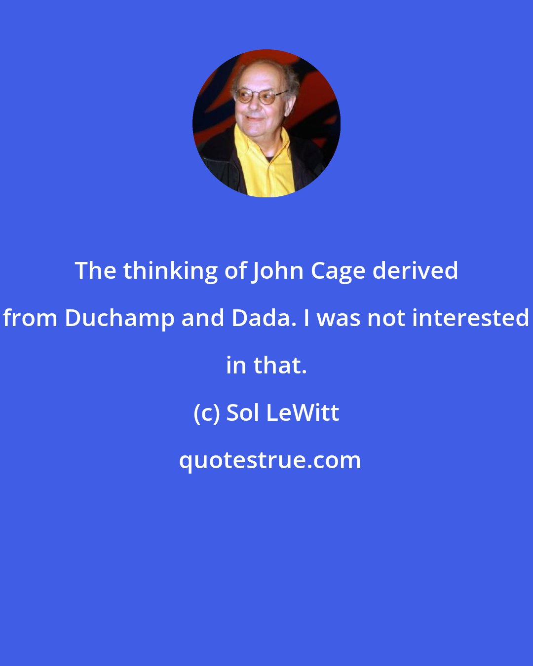 Sol LeWitt: The thinking of John Cage derived from Duchamp and Dada. I was not interested in that.