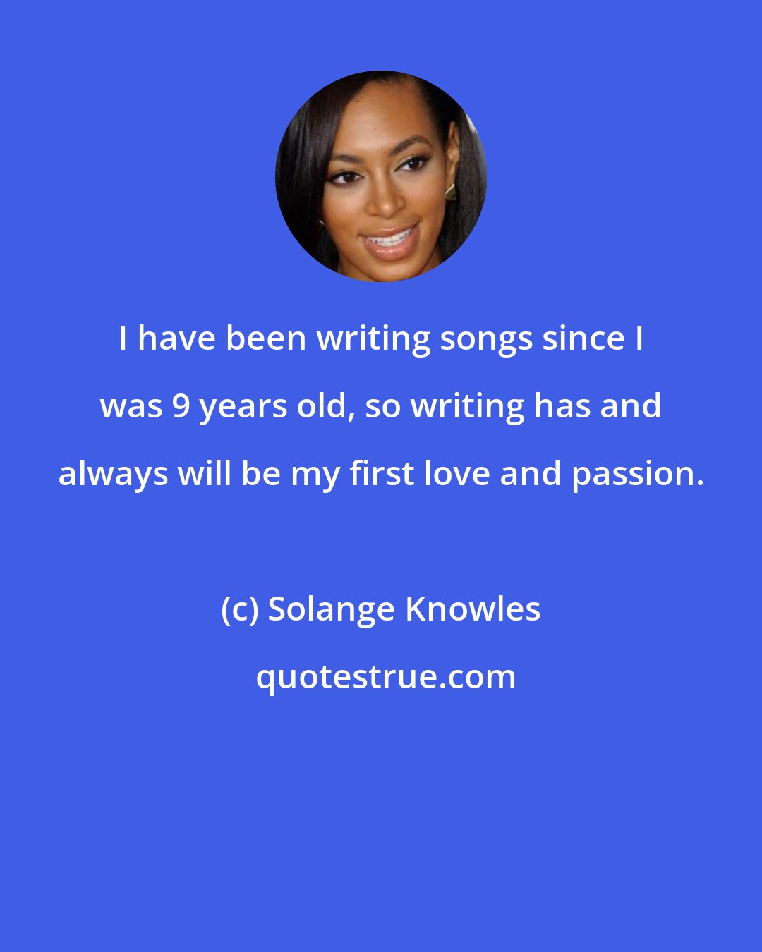 Solange Knowles: I have been writing songs since I was 9 years old, so writing has and always will be my first love and passion.