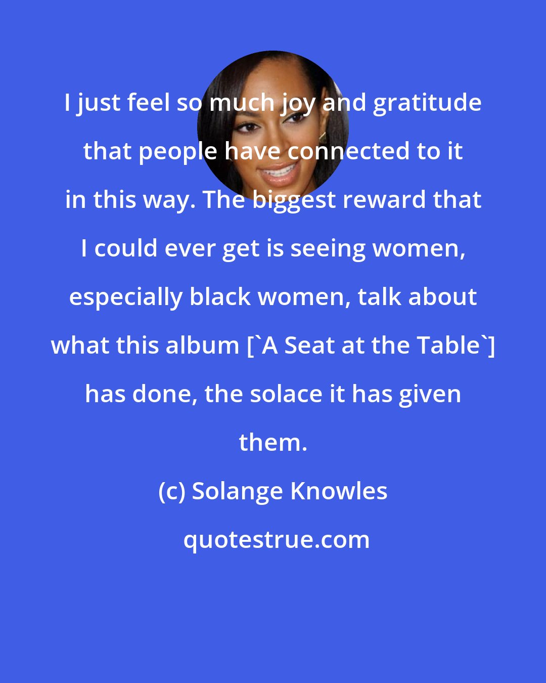 Solange Knowles: I just feel so much joy and gratitude that people have connected to it in this way. The biggest reward that I could ever get is seeing women, especially black women, talk about what this album ['A Seat at the Table'] has done, the solace it has given them.