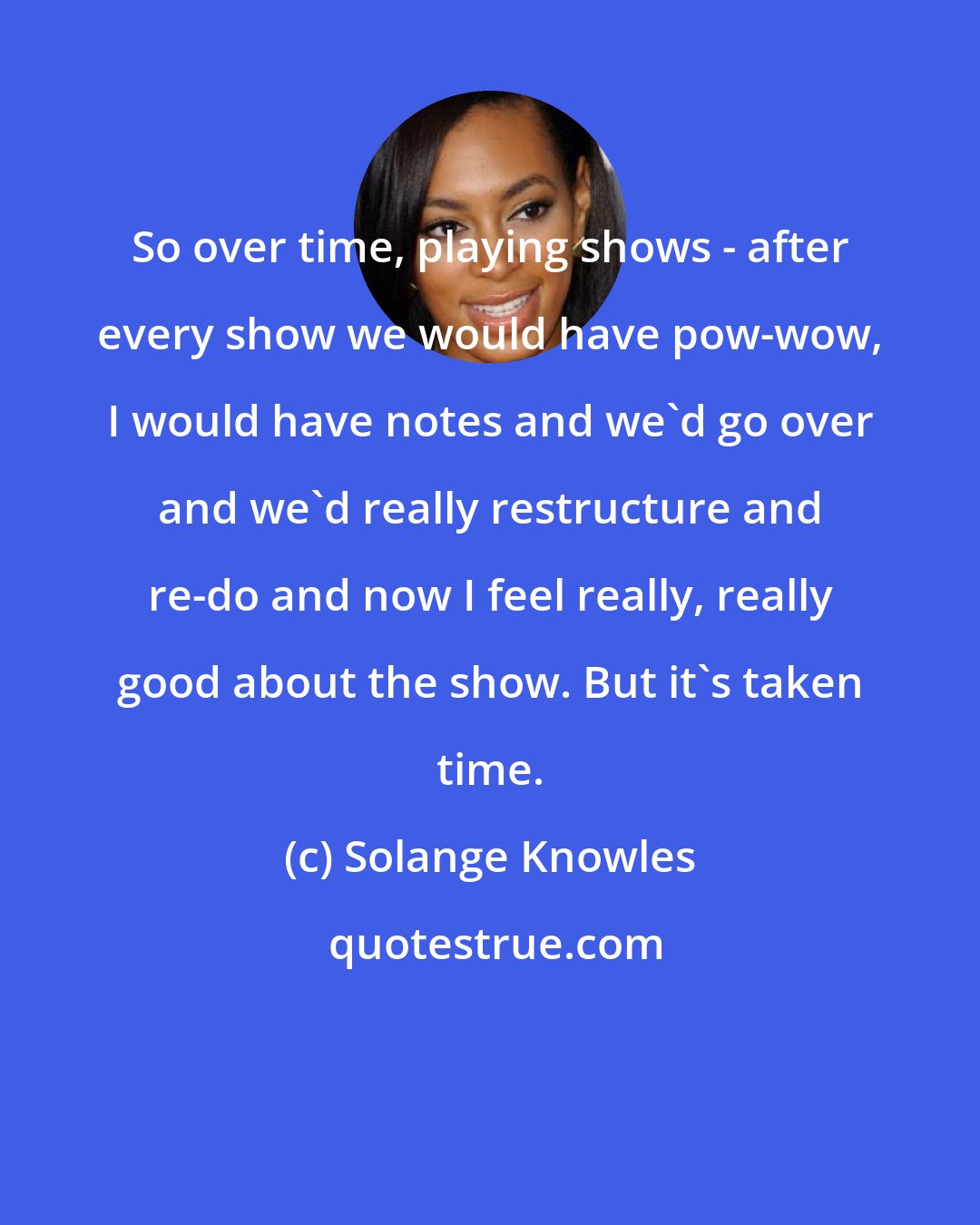 Solange Knowles: So over time, playing shows - after every show we would have pow-wow, I would have notes and we'd go over and we'd really restructure and re-do and now I feel really, really good about the show. But it's taken time.