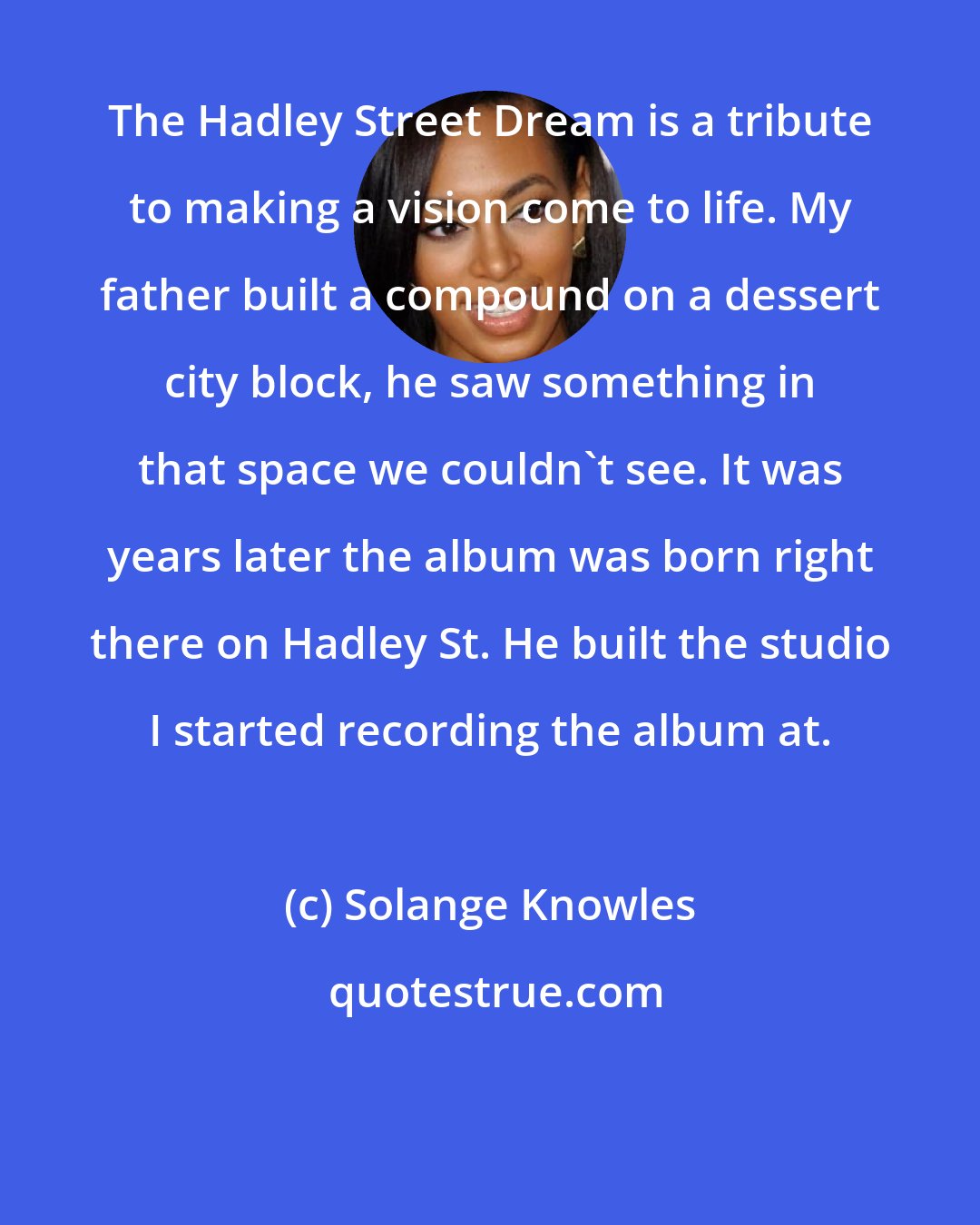 Solange Knowles: The Hadley Street Dream is a tribute to making a vision come to life. My father built a compound on a dessert city block, he saw something in that space we couldn't see. It was years later the album was born right there on Hadley St. He built the studio I started recording the album at.