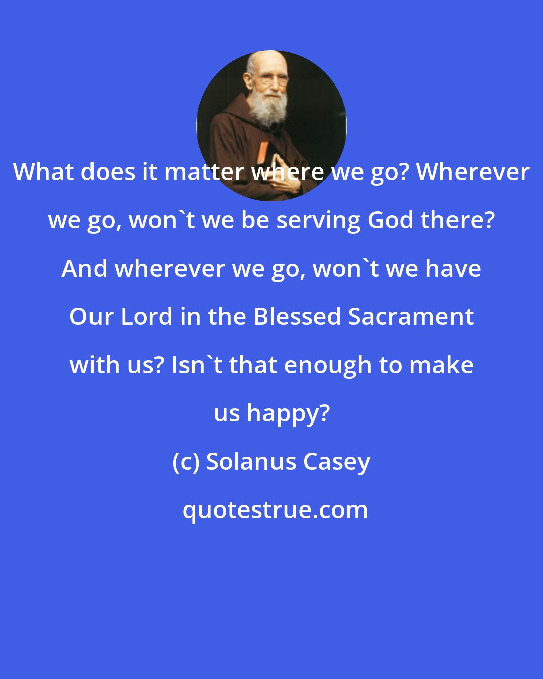 Solanus Casey: What does it matter where we go? Wherever we go, won't we be serving God there? And wherever we go, won't we have Our Lord in the Blessed Sacrament with us? Isn't that enough to make us happy?