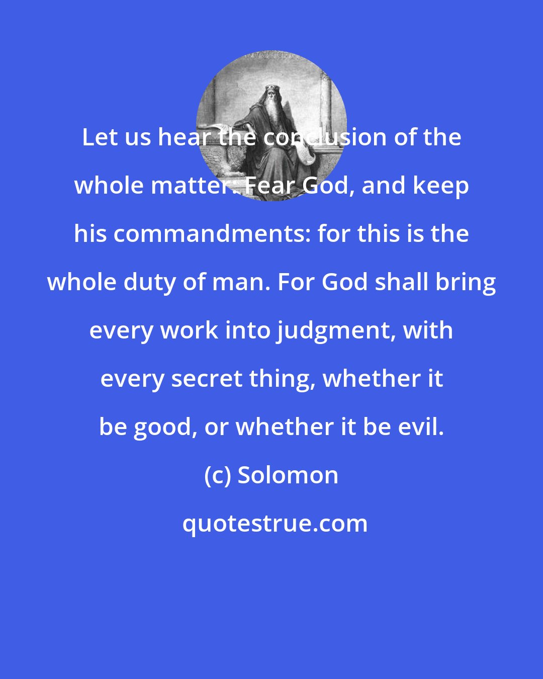 Solomon: Let us hear the conclusion of the whole matter: Fear God, and keep his commandments: for this is the whole duty of man. For God shall bring every work into judgment, with every secret thing, whether it be good, or whether it be evil.