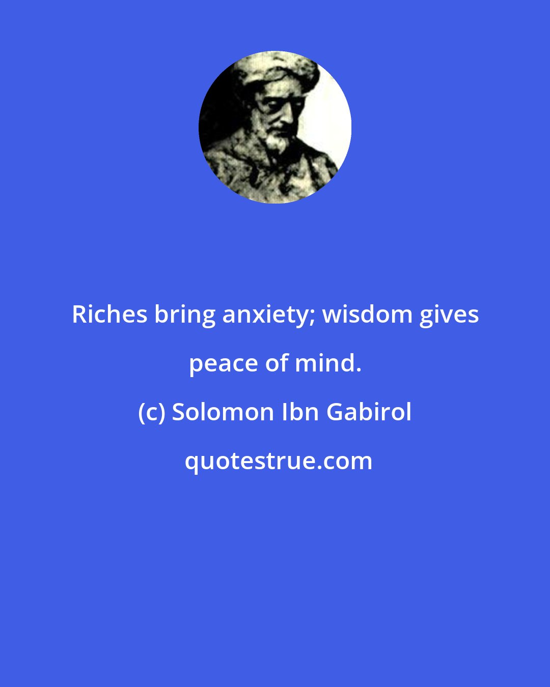 Solomon Ibn Gabirol: Riches bring anxiety; wisdom gives peace of mind.