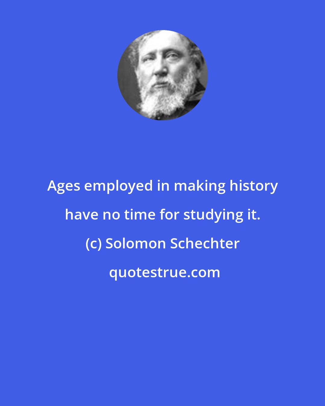 Solomon Schechter: Ages employed in making history have no time for studying it.