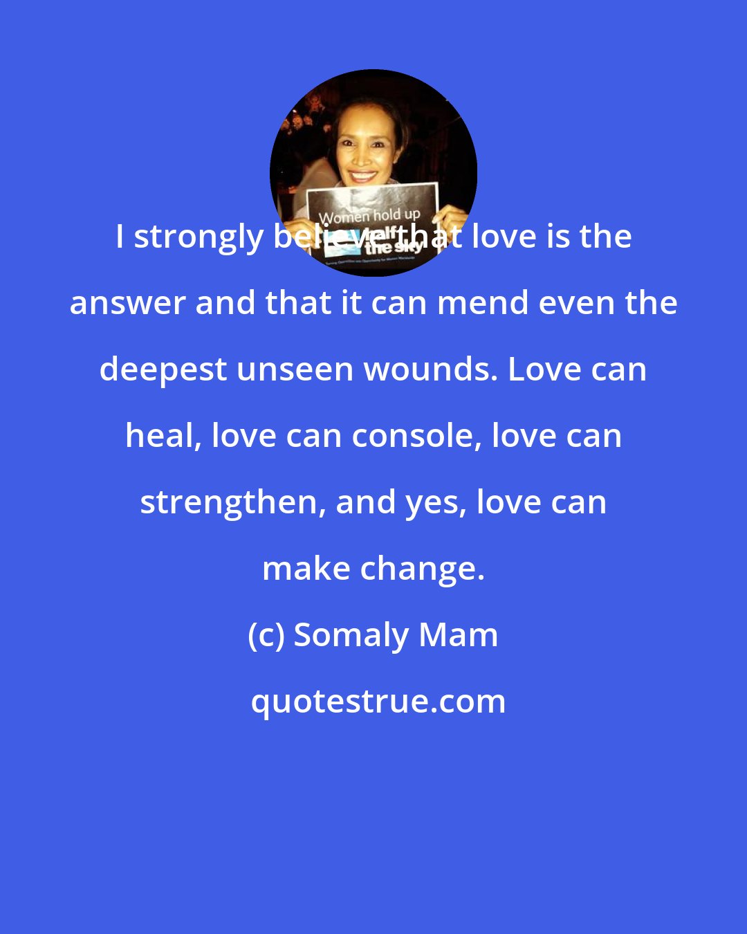 Somaly Mam: I strongly believe that love is the answer and that it can mend even the deepest unseen wounds. Love can heal, love can console, love can strengthen, and yes, love can make change.