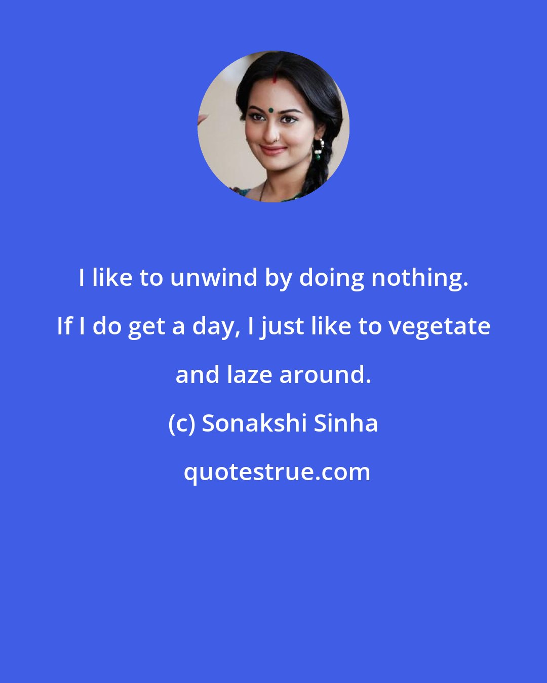 Sonakshi Sinha: I like to unwind by doing nothing. If I do get a day, I just like to vegetate and laze around.