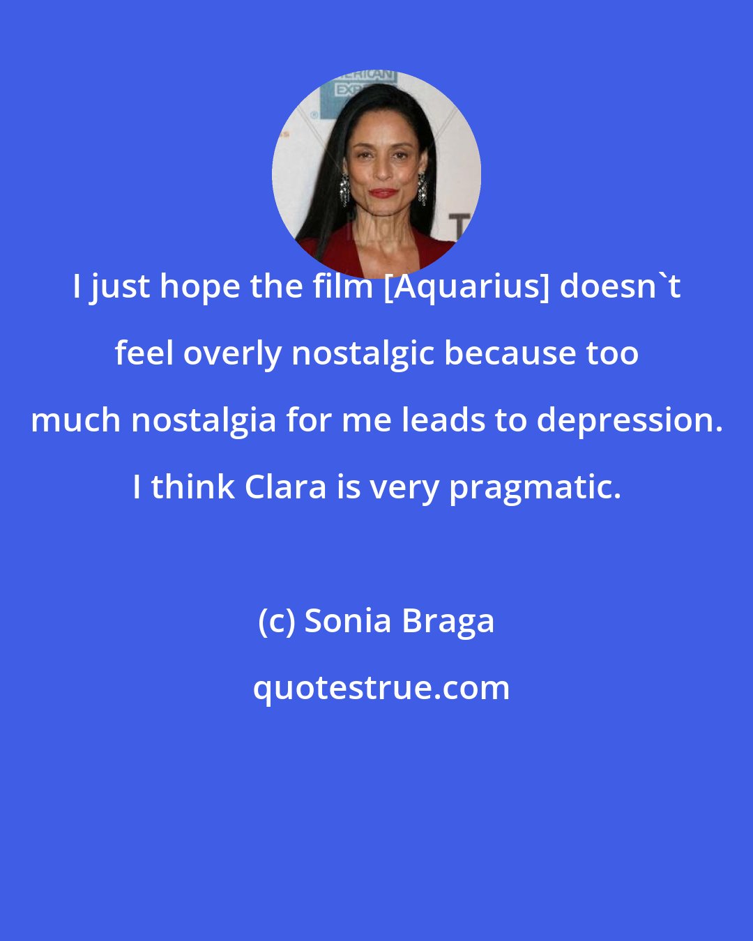 Sonia Braga: I just hope the film [Aquarius] doesn't feel overly nostalgic because too much nostalgia for me leads to depression. I think Clara is very pragmatic.