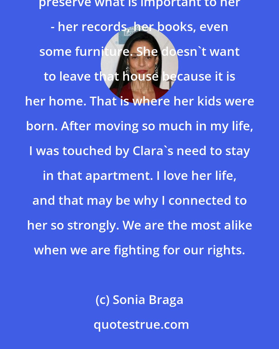 Sonia Braga: I think the relationship [in Aquarius] with her nephew shows that she's not nostalgic. She just wants to preserve what is important to her - her records, her books, even some furniture. She doesn't want to leave that house because it is her home. That is where her kids were born. After moving so much in my life, I was touched by Clara's need to stay in that apartment. I love her life, and that may be why I connected to her so strongly. We are the most alike when we are fighting for our rights.